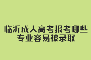 临沂成人高考报考哪些专业容易被录取?